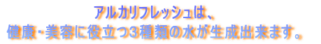 アルカリフレッシュは、 健康・美容に役立つ３種類の水が生成出来ます。 