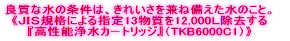 良質な水の条件は、きれいさを兼ね備えた水のこと。 《ＪＩＳ規格による指定13物質を12,000Ｌ除去する 『高性能浄水カートリッジ』（TKB6000C1）》