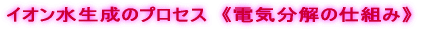 イオン水生成のプロセス　《電気分解の仕組み》