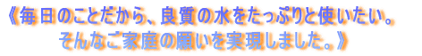 《毎日のことだから、良質の水をたっぷりと使いたい。そんなご家庭の願いを実現しました。》