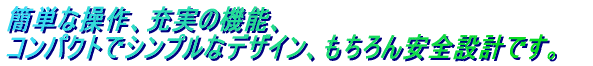 簡単な操作、充実の機能、コンパクトでシンプルなデザイン、もちろん安全設計です。